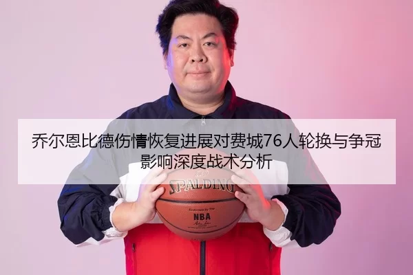 乔尔恩比德伤情恢复进展对费城76人轮换与争冠影响深度战术分析